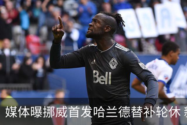 媒体曝挪威首发哈兰德替补轮休 新双骄大战无缘上演？