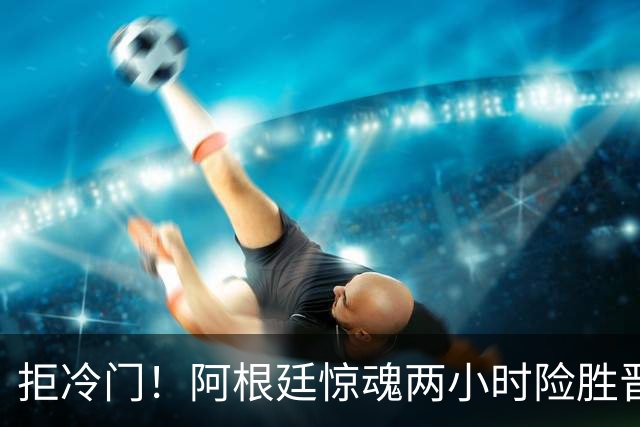 拒冷门！阿根廷惊魂两小时险胜晋级 这么踢保送签也不稳